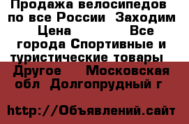 Продажа велосипедов, по все России. Заходим › Цена ­ 10 800 - Все города Спортивные и туристические товары » Другое   . Московская обл.,Долгопрудный г.